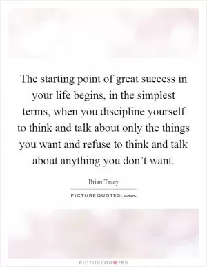 The starting point of great success in your life begins, in the simplest terms, when you discipline yourself to think and talk about only the things you want and refuse to think and talk about anything you don’t want Picture Quote #1