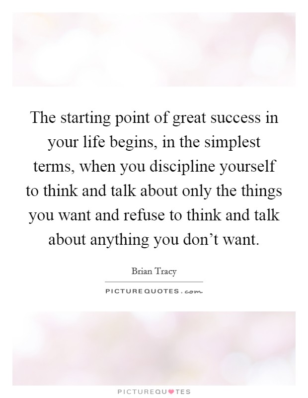 The starting point of great success in your life begins, in the simplest terms, when you discipline yourself to think and talk about only the things you want and refuse to think and talk about anything you don't want. Picture Quote #1