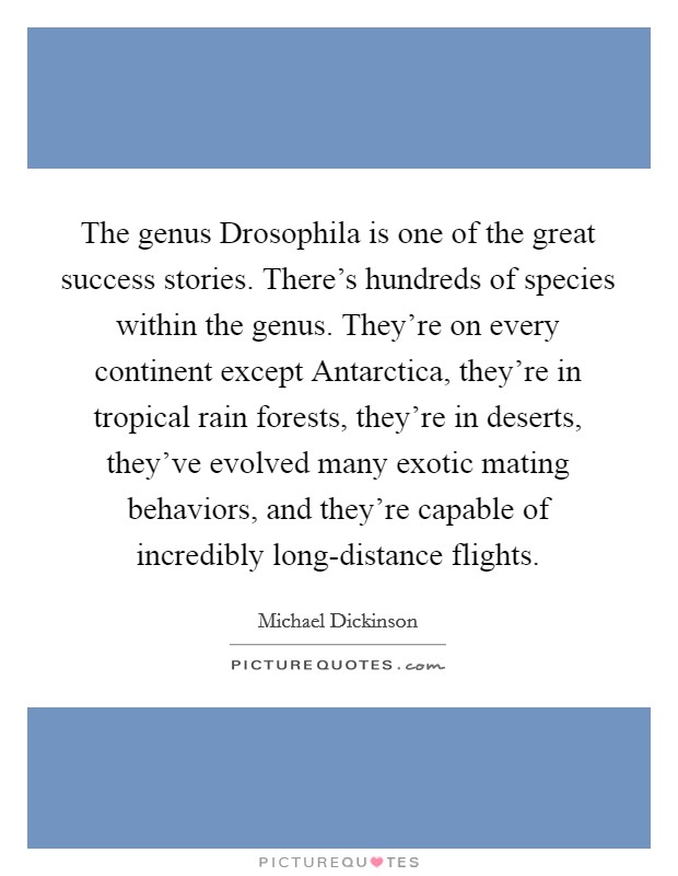 The genus Drosophila is one of the great success stories. There's hundreds of species within the genus. They're on every continent except Antarctica, they're in tropical rain forests, they're in deserts, they've evolved many exotic mating behaviors, and they're capable of incredibly long-distance flights. Picture Quote #1