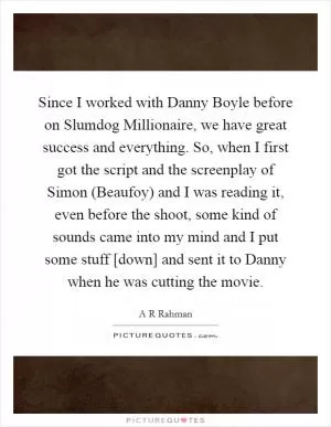 Since I worked with Danny Boyle before on Slumdog Millionaire, we have great success and everything. So, when I first got the script and the screenplay of Simon (Beaufoy) and I was reading it, even before the shoot, some kind of sounds came into my mind and I put some stuff [down] and sent it to Danny when he was cutting the movie Picture Quote #1