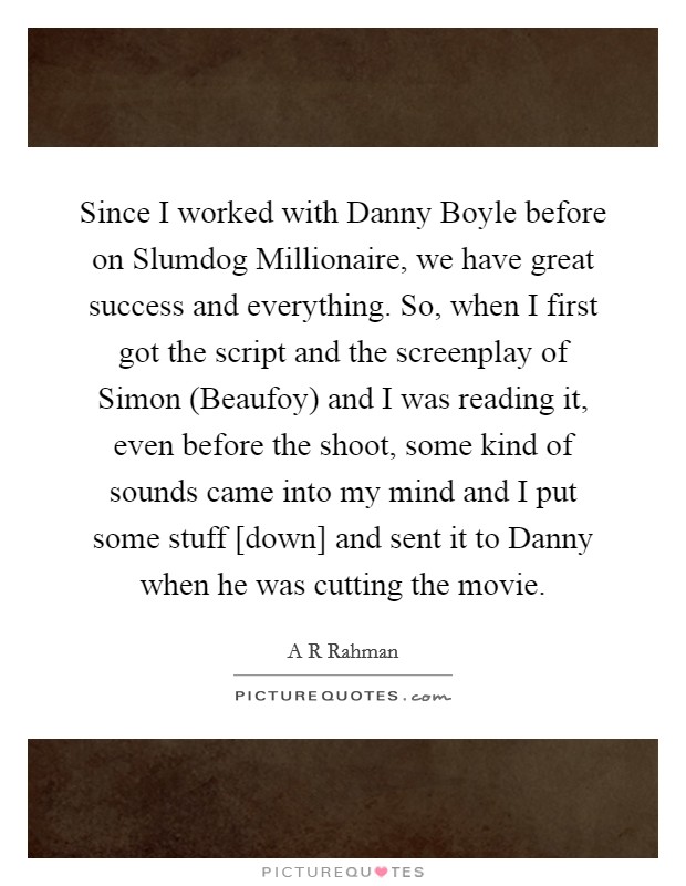 Since I worked with Danny Boyle before on Slumdog Millionaire, we have great success and everything. So, when I first got the script and the screenplay of Simon (Beaufoy) and I was reading it, even before the shoot, some kind of sounds came into my mind and I put some stuff [down] and sent it to Danny when he was cutting the movie. Picture Quote #1