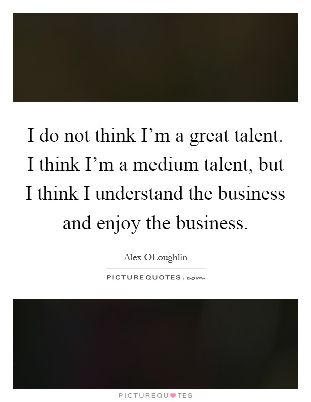 I do not think I'm a great talent. I think I'm a medium talent, but I think I understand the business and enjoy the business. Picture Quote #1
