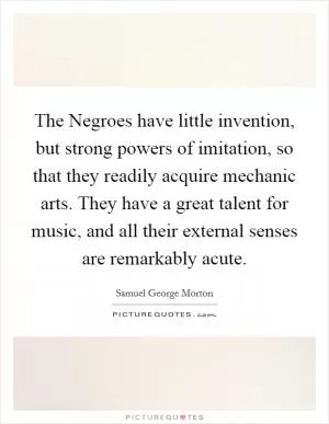 The Negroes have little invention, but strong powers of imitation, so that they readily acquire mechanic arts. They have a great talent for music, and all their external senses are remarkably acute Picture Quote #1