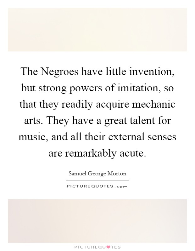 The Negroes have little invention, but strong powers of imitation, so that they readily acquire mechanic arts. They have a great talent for music, and all their external senses are remarkably acute. Picture Quote #1