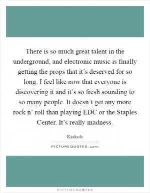 There is so much great talent in the underground, and electronic music is finally getting the props that it’s deserved for so long. I feel like now that everyone is discovering it and it’s so fresh sounding to so many people. It doesn’t get any more rock n’ roll than playing EDC or the Staples Center. It’s really madness Picture Quote #1