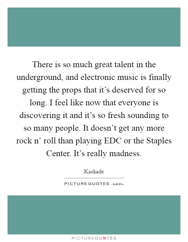 There is so much great talent in the underground, and electronic music is finally getting the props that it's deserved for so long. I feel like now that everyone is discovering it and it's so fresh sounding to so many people. It doesn't get any more rock n' roll than playing EDC or the Staples Center. It's really madness. Picture Quote #1