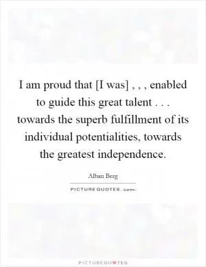 I am proud that [I was] , , , enabled to guide this great talent . . . towards the superb fulfillment of its individual potentialities, towards the greatest independence Picture Quote #1