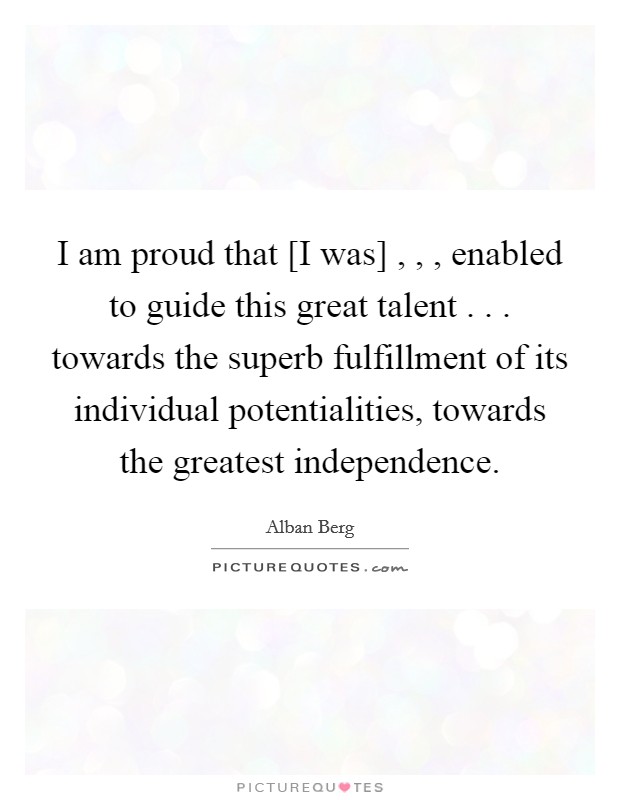 I am proud that [I was] , , , enabled to guide this great talent . . . towards the superb fulfillment of its individual potentialities, towards the greatest independence. Picture Quote #1