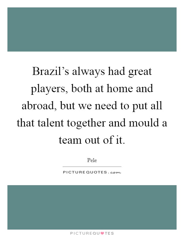 Brazil's always had great players, both at home and abroad, but we need to put all that talent together and mould a team out of it. Picture Quote #1