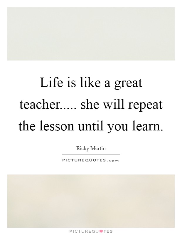 Life is like a great teacher..... she will repeat the lesson until you learn. Picture Quote #1