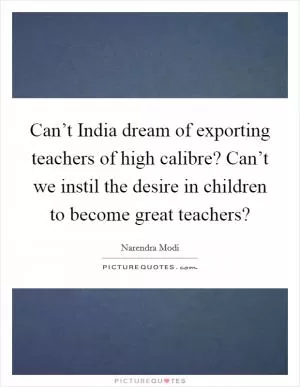 Can’t India dream of exporting teachers of high calibre? Can’t we instil the desire in children to become great teachers? Picture Quote #1