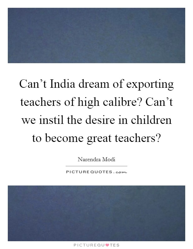 Can't India dream of exporting teachers of high calibre? Can't we instil the desire in children to become great teachers? Picture Quote #1