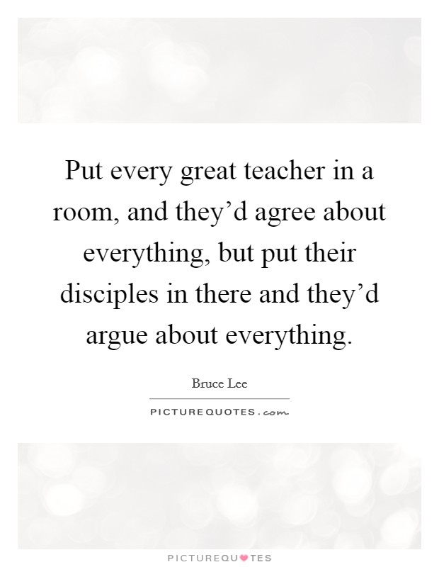 Put every great teacher in a room, and they'd agree about everything, but put their disciples in there and they'd argue about everything. Picture Quote #1