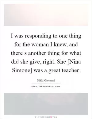 I was responding to one thing for the woman I knew, and there’s another thing for what did she give, right. She [Nina Simone] was a great teacher Picture Quote #1