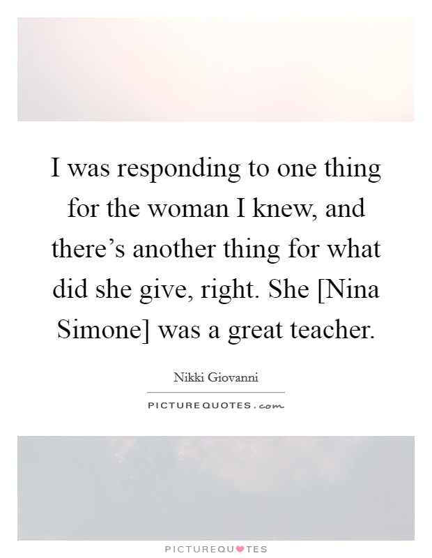 I was responding to one thing for the woman I knew, and there's another thing for what did she give, right. She [Nina Simone] was a great teacher. Picture Quote #1