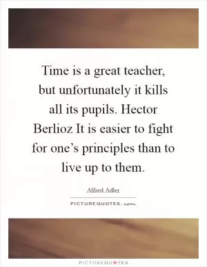 Time is a great teacher, but unfortunately it kills all its pupils. Hector Berlioz It is easier to fight for one’s principles than to live up to them Picture Quote #1