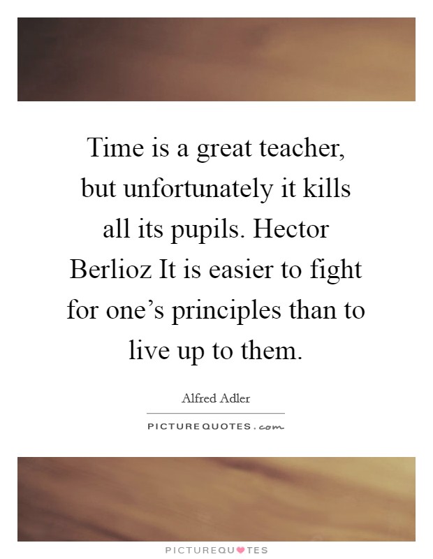 Time is a great teacher, but unfortunately it kills all its pupils. Hector Berlioz It is easier to fight for one's principles than to live up to them. Picture Quote #1