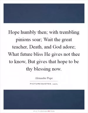 Hope humbly then; with trembling pinions soar; Wait the great teacher, Death, and God adore; What future bliss He gives not thee to know, But gives that hope to be thy blessing now Picture Quote #1
