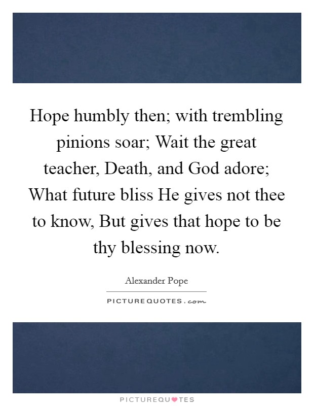 Hope humbly then; with trembling pinions soar; Wait the great teacher, Death, and God adore; What future bliss He gives not thee to know, But gives that hope to be thy blessing now. Picture Quote #1