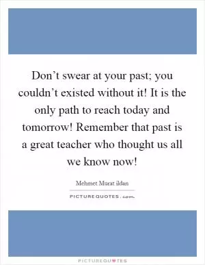 Don’t swear at your past; you couldn’t existed without it! It is the only path to reach today and tomorrow! Remember that past is a great teacher who thought us all we know now! Picture Quote #1