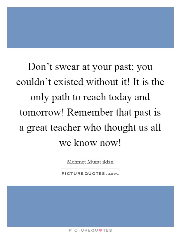 Don't swear at your past; you couldn't existed without it! It is the only path to reach today and tomorrow! Remember that past is a great teacher who thought us all we know now! Picture Quote #1
