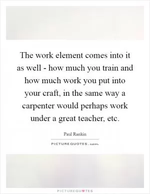 The work element comes into it as well - how much you train and how much work you put into your craft, in the same way a carpenter would perhaps work under a great teacher, etc Picture Quote #1