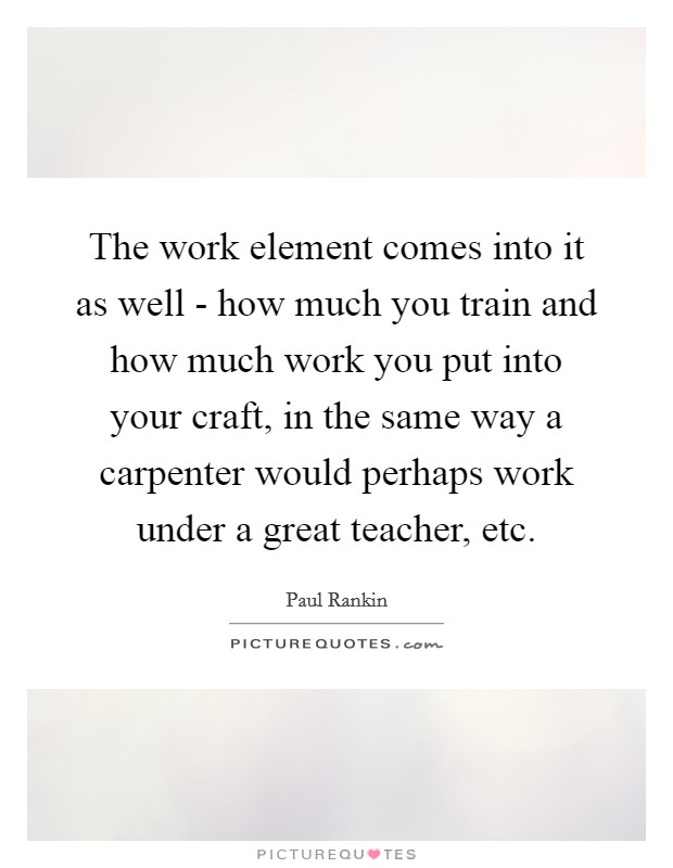 The work element comes into it as well - how much you train and how much work you put into your craft, in the same way a carpenter would perhaps work under a great teacher, etc. Picture Quote #1