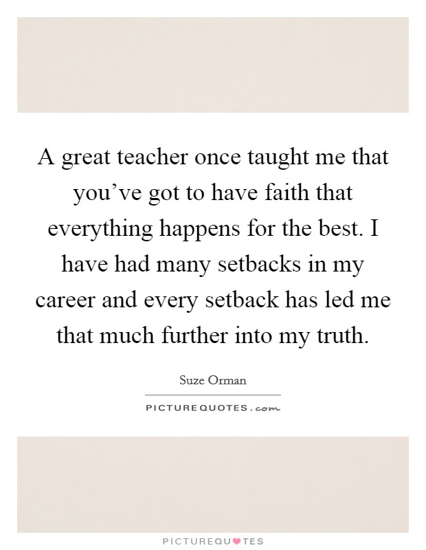 A great teacher once taught me that you've got to have faith that everything happens for the best. I have had many setbacks in my career and every setback has led me that much further into my truth. Picture Quote #1