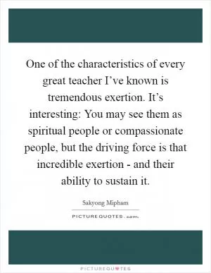 One of the characteristics of every great teacher I’ve known is tremendous exertion. It’s interesting: You may see them as spiritual people or compassionate people, but the driving force is that incredible exertion - and their ability to sustain it Picture Quote #1