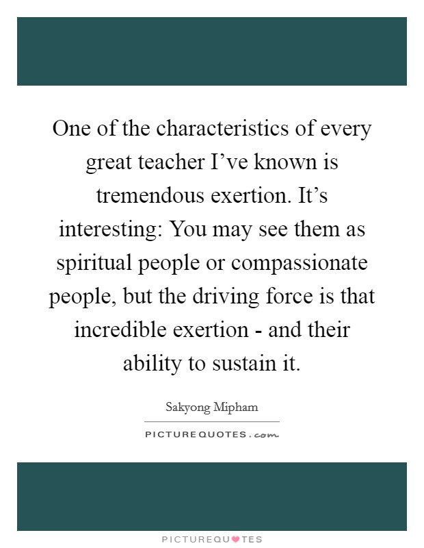 One of the characteristics of every great teacher I've known is tremendous exertion. It's interesting: You may see them as spiritual people or compassionate people, but the driving force is that incredible exertion - and their ability to sustain it. Picture Quote #1