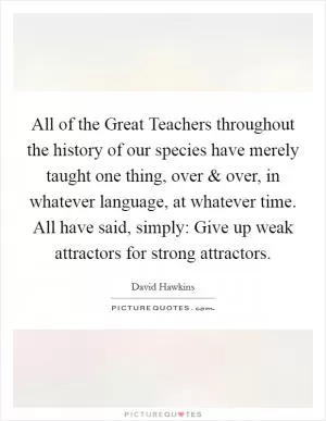 All of the Great Teachers throughout the history of our species have merely taught one thing, over and over, in whatever language, at whatever time. All have said, simply: Give up weak attractors for strong attractors Picture Quote #1