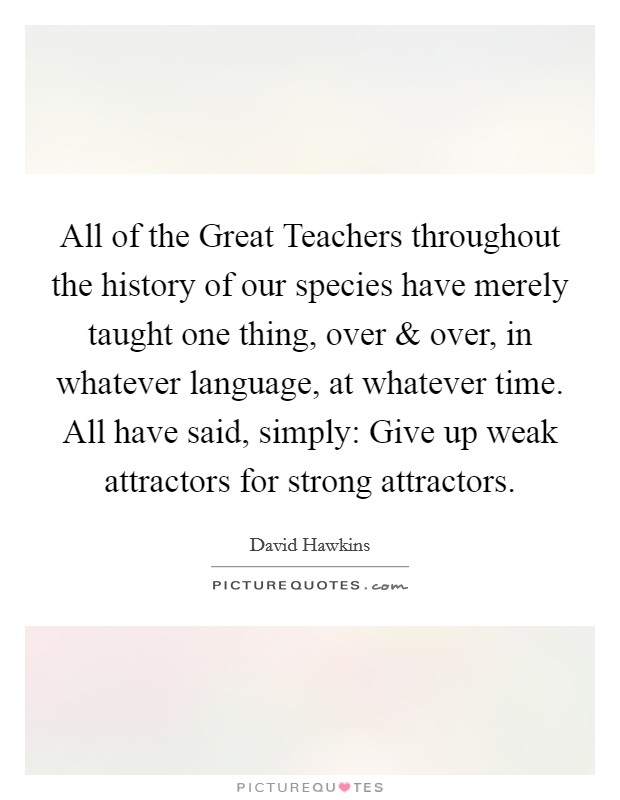 All of the Great Teachers throughout the history of our species have merely taught one thing, over and over, in whatever language, at whatever time. All have said, simply: Give up weak attractors for strong attractors. Picture Quote #1