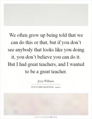 We often grow up being told that we can do this or that, but if you don’t see anybody that looks like you doing it, you don’t believe you can do it. But I had great teachers, and I wanted to be a great teacher Picture Quote #1