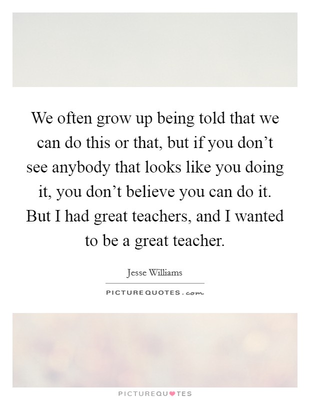 We often grow up being told that we can do this or that, but if you don't see anybody that looks like you doing it, you don't believe you can do it. But I had great teachers, and I wanted to be a great teacher. Picture Quote #1