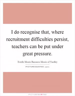 I do recognise that, where recruitment difficulties persist, teachers can be put under great pressure Picture Quote #1