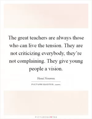 The great teachers are always those who can live the tension. They are not criticizing everybody, they’re not complaining. They give young people a vision Picture Quote #1
