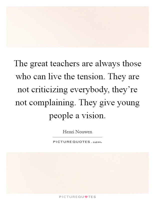 The great teachers are always those who can live the tension. They are not criticizing everybody, they're not complaining. They give young people a vision. Picture Quote #1