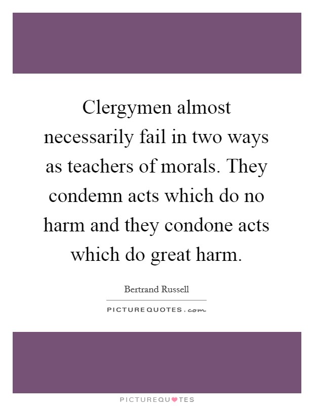 Clergymen almost necessarily fail in two ways as teachers of morals. They condemn acts which do no harm and they condone acts which do great harm. Picture Quote #1