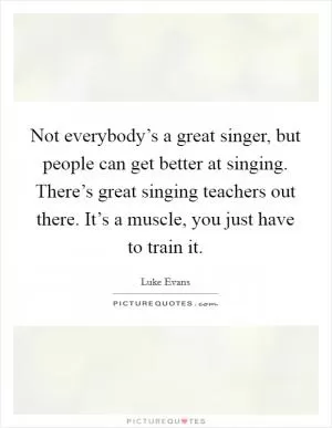 Not everybody’s a great singer, but people can get better at singing. There’s great singing teachers out there. It’s a muscle, you just have to train it Picture Quote #1