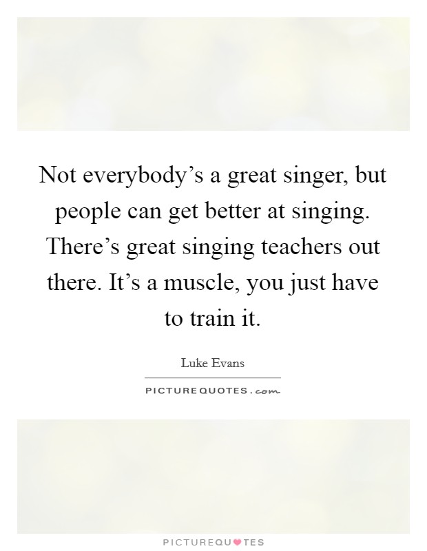 Not everybody's a great singer, but people can get better at singing. There's great singing teachers out there. It's a muscle, you just have to train it. Picture Quote #1