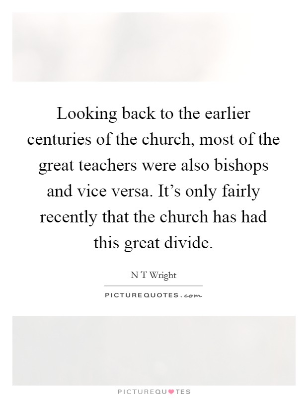 Looking back to the earlier centuries of the church, most of the great teachers were also bishops and vice versa. It's only fairly recently that the church has had this great divide. Picture Quote #1