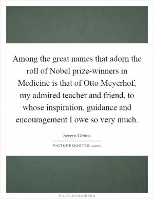 Among the great names that adorn the roll of Nobel prize-winners in Medicine is that of Otto Meyerhof, my admired teacher and friend, to whose inspiration, guidance and encouragement I owe so very much Picture Quote #1