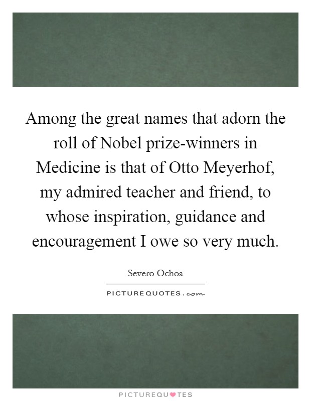 Among the great names that adorn the roll of Nobel prize-winners in Medicine is that of Otto Meyerhof, my admired teacher and friend, to whose inspiration, guidance and encouragement I owe so very much. Picture Quote #1