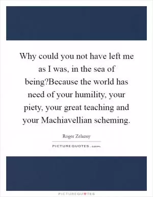 Why could you not have left me as I was, in the sea of being?Because the world has need of your humility, your piety, your great teaching and your Machiavellian scheming Picture Quote #1