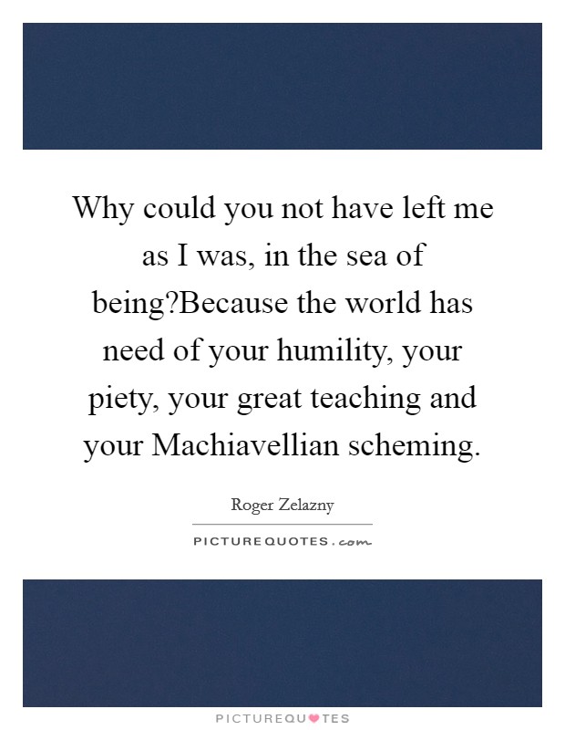 Why could you not have left me as I was, in the sea of being?Because the world has need of your humility, your piety, your great teaching and your Machiavellian scheming. Picture Quote #1