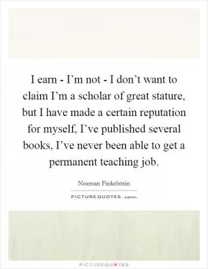 I earn - I’m not - I don’t want to claim I’m a scholar of great stature, but I have made a certain reputation for myself, I’ve published several books, I’ve never been able to get a permanent teaching job Picture Quote #1