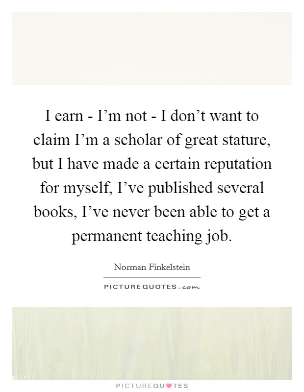 I earn - I'm not - I don't want to claim I'm a scholar of great stature, but I have made a certain reputation for myself, I've published several books, I've never been able to get a permanent teaching job. Picture Quote #1