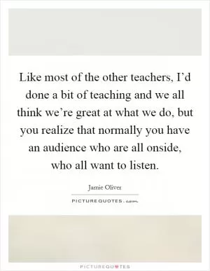 Like most of the other teachers, I’d done a bit of teaching and we all think we’re great at what we do, but you realize that normally you have an audience who are all onside, who all want to listen Picture Quote #1