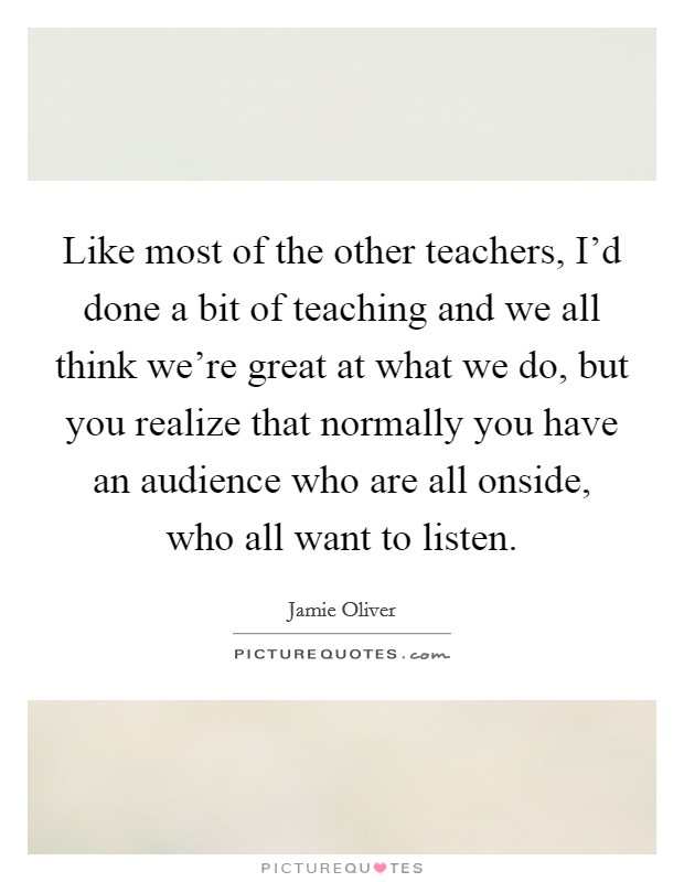 Like most of the other teachers, I'd done a bit of teaching and we all think we're great at what we do, but you realize that normally you have an audience who are all onside, who all want to listen. Picture Quote #1