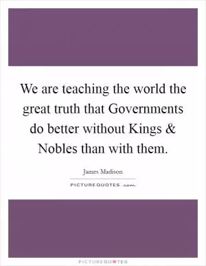 We are teaching the world the great truth that Governments do better without Kings and Nobles than with them Picture Quote #1